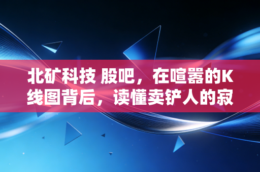 北矿科技 股吧,在喧嚣的K线图背后,读懂卖铲人的寂寞与繁华