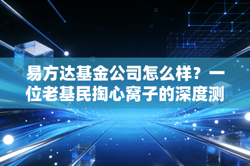 易方达基金公司怎么样？一位老基民掏心窝子的深度测评与避坑指南