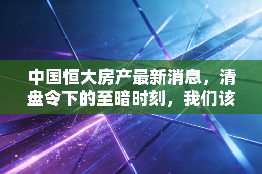 中国恒大房产最新消息,清盘令下的至暗时刻,我们该如何看待这场世纪风暴?