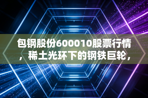 包钢股份600010股票行情,稀土光环下的钢铁巨轮,是咸鱼翻身还是价值陷阱?