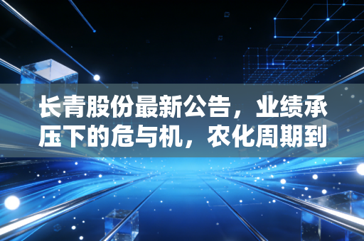长青股份最新公告,业绩承压下的危与机,农化周期到底走到哪一步了?