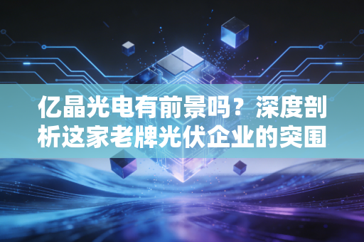 亿晶光电有前景吗?深度剖析这家老牌光伏企业的突围之路与投资价值