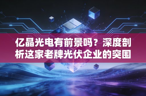 亿晶光电有前景吗？深度剖析这家老牌光伏企业的突围之路与投资价值