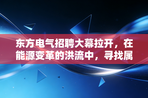 东方电气招聘大幕拉开，在能源变革的洪流中，寻找属于你的确定性锚点