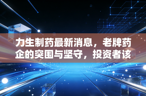 力生制药最新消息,老牌药企的突围与坚守,投资者该如何看清底牌?