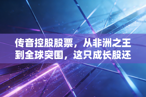 传音控股股票,从非洲之王到全球突围,这只成长股还能买吗?