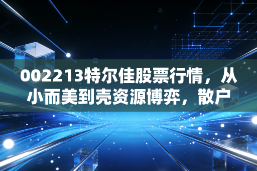 002213特尔佳股票行情,从小而美到壳资源博弈,散户该如何看清迷雾?