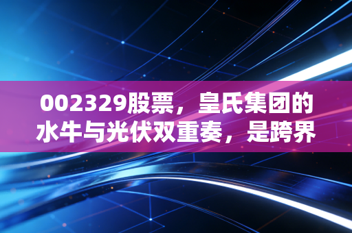 002329股票,皇氏集团的水牛与光伏双重奏,是跨界转型还是资本迷局?