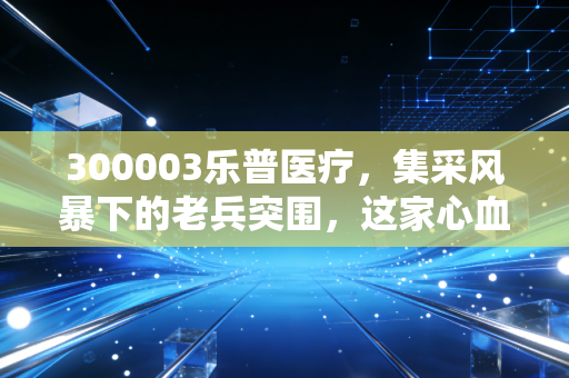 300003乐普医疗,集采风暴下的老兵突围,这家心血管龙头还能重回巅峰吗?