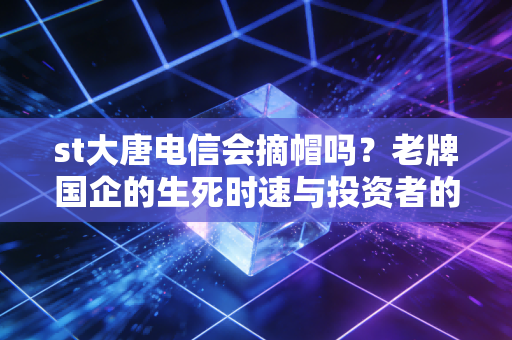 st大唐电信会摘帽吗？老牌国企的生死时速与投资者的博弈