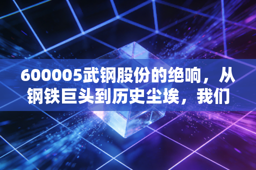600005武钢股份的绝响,从钢铁巨头到历史尘埃,我们读懂了什么?
