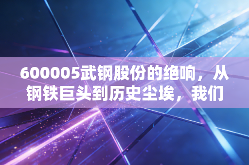 600005武钢股份的绝响,从钢铁巨头到历史尘埃,我们读懂了什么?