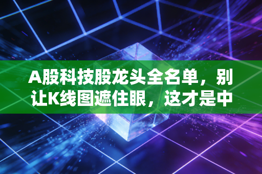 A股科技股龙头全名单,别让K线图遮住眼,这才是中国科技的真实脊梁