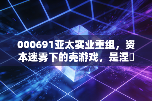 000691亚太实业重组,资本迷雾下的壳游戏,是涅槃重生还是最后的晚餐?