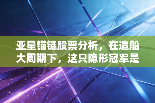 亚星锚链股票分析,在造船大周期下,这只隐形冠军是否还值得重仓?