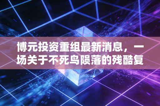 博元投资重组最新消息,一场关于不死鸟陨落的残酷复盘,与A股退市新规下的生存启示