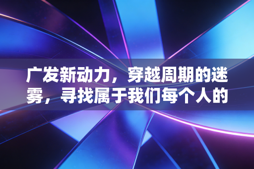 广发新动力,穿越周期的迷雾,寻找属于我们每个人的财富增长引擎