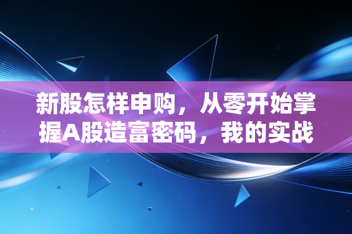 新股怎样申购,从零开始掌握A股造富密码,我的实战心得与避坑指南