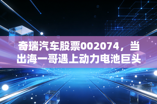 奇瑞汽车股票002074,当出海一哥遇上动力电池巨头,这背后的投资逻辑你真的看懂了吗?