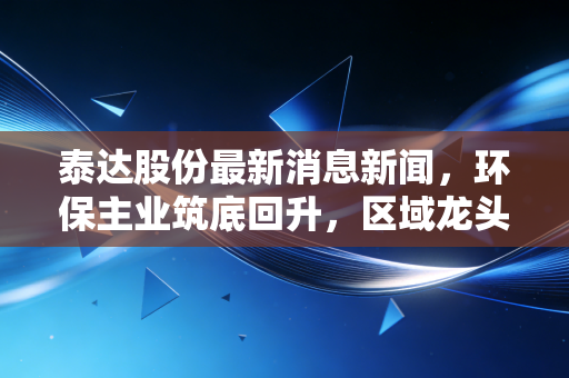 泰达股份最新消息新闻，环保主业筑底回升，区域龙头能否借势绿色东风？