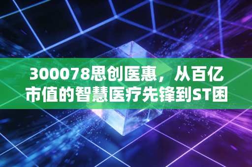 300078思创医惠，从百亿市值的智慧医疗先锋到ST困局，一场关于诚信与投资的惨痛复盘