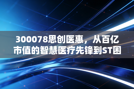 300078思创医惠，从百亿市值的智慧医疗先锋到ST困局，一场关于诚信与投资的惨痛复盘