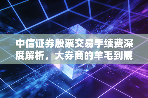 中信证券股票交易手续费深度解析，大券商的羊毛到底好不好薅？