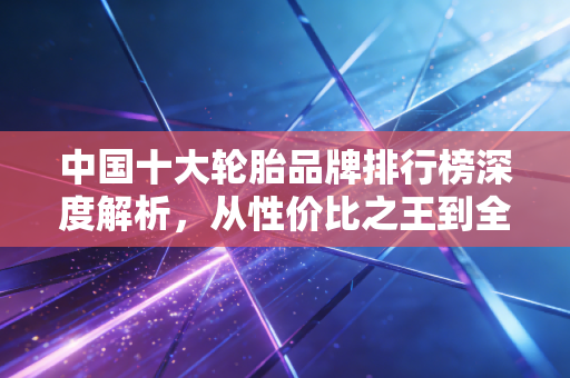 中国十大轮胎品牌排行榜深度解析，从性价比之王到全球智造的进阶之路