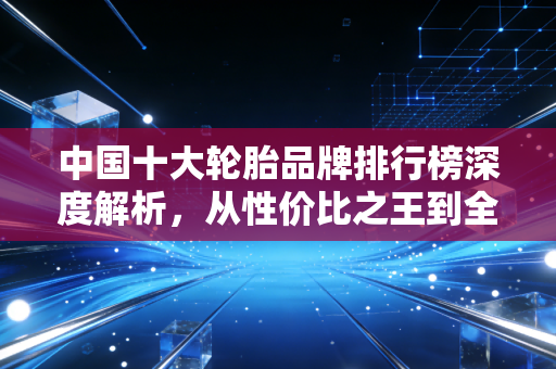中国十大轮胎品牌排行榜深度解析，从性价比之王到全球智造的进阶之路