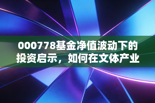 000778基金净值波动下的投资启示，如何在文体产业的浪潮中守住财富？