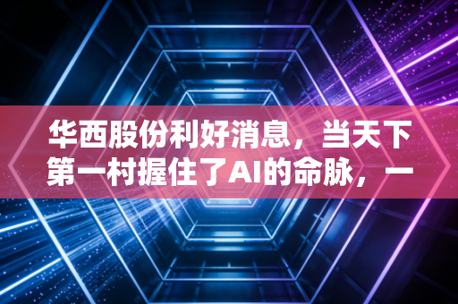 华西股份利好消息，当天下第一村握住了AI的命脉，一场价值重估正在悄然发生