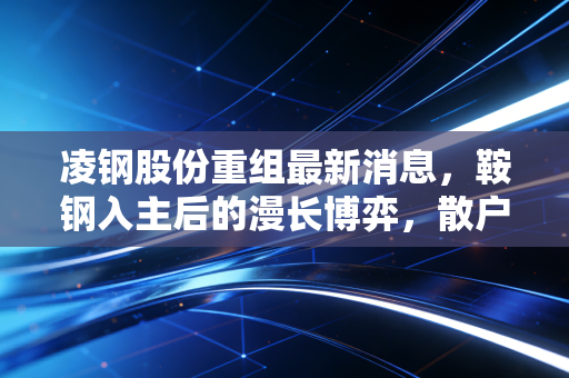 凌钢股份重组最新消息，鞍钢入主后的漫长博弈，散户的期待与现实的温差