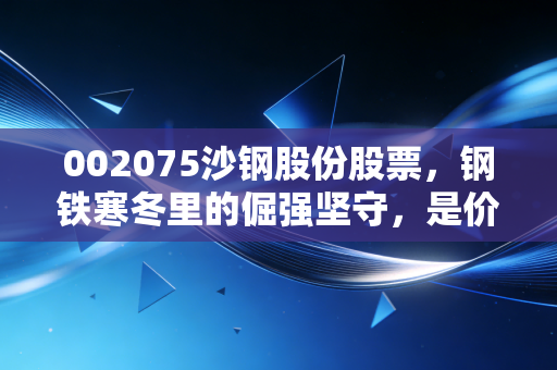 002075沙钢股份股票,钢铁寒冬里的倔强坚守,是价值陷阱还是黄金坑?