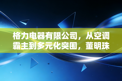 格力电器有限公司,从空调霸主到多元化突围,董明珠的执念与格力的中年危机
