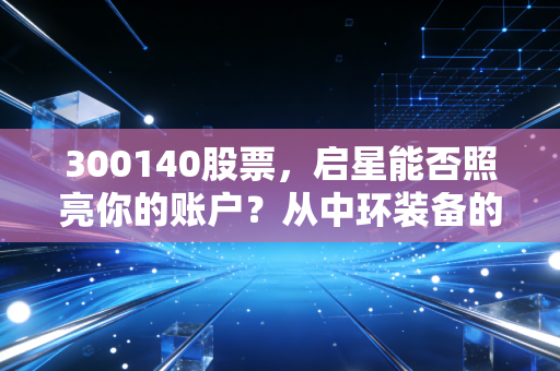300140股票,启星能否照亮你的账户?从中环装备的蜕变看环保赛道的危与机