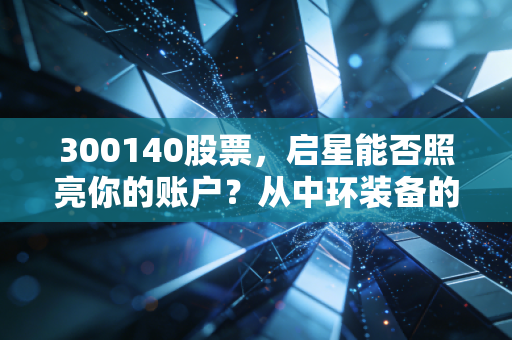300140股票,启星能否照亮你的账户?从中环装备的蜕变看环保赛道的危与机