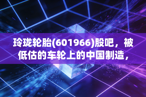 玲珑轮胎(601966)股吧,被低估的车轮上的中国制造,是时候该反转了吗?
