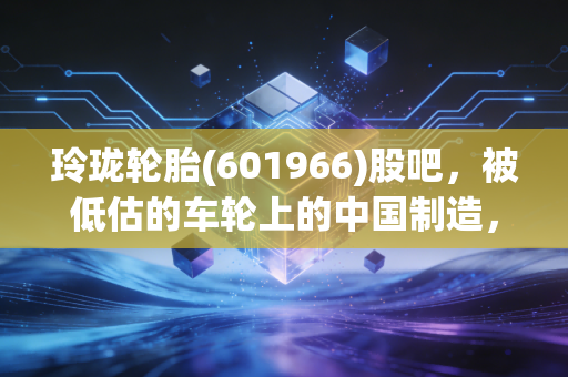 玲珑轮胎(601966)股吧,被低估的车轮上的中国制造,是时候该反转了吗?