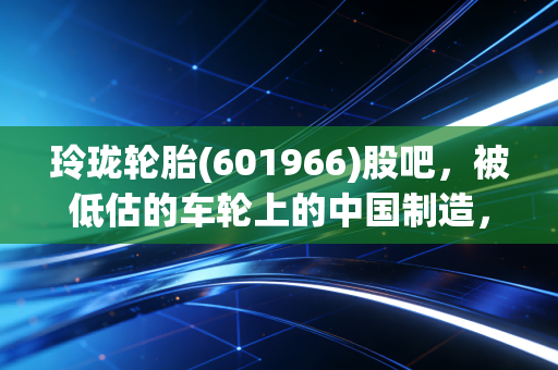 玲珑轮胎(601966)股吧,被低估的车轮上的中国制造,是时候该反转了吗?