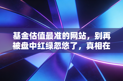 基金估值最准的网站,别再被盘中红绿忽悠了,真相在这里