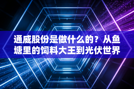 通威股份是做什么的?从鱼塘里的饲料大王到光伏世界的硅基霸主