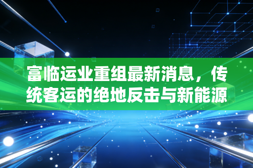 富临运业重组最新消息,传统客运的绝地反击与新能源赛道的暗度陈仓