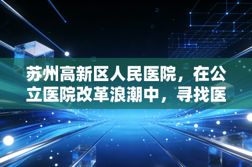 苏州高新区人民医院,在公立医院改革浪潮中,寻找医疗与民生的经济平衡点