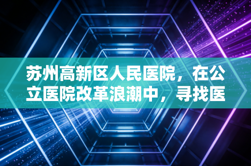 苏州高新区人民医院,在公立医院改革浪潮中,寻找医疗与民生的经济平衡点