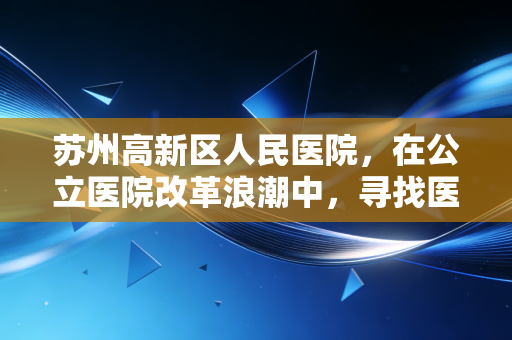 苏州高新区人民医院,在公立医院改革浪潮中,寻找医疗与民生的经济平衡点