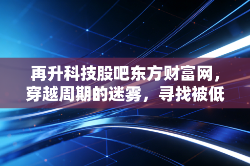 再升科技股吧东方财富网,穿越周期的迷雾,寻找被低估的隐形冠军