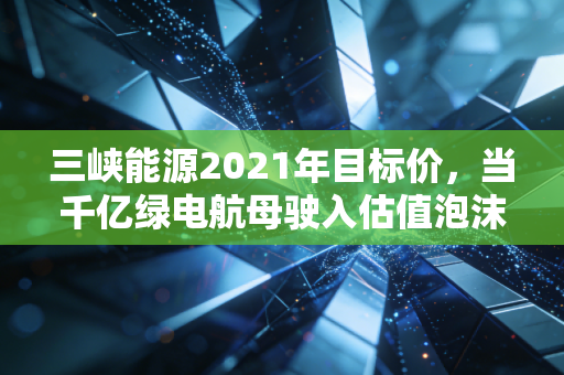 三峡能源2021年目标价,当千亿绿电航母驶入估值泡沫的深水区