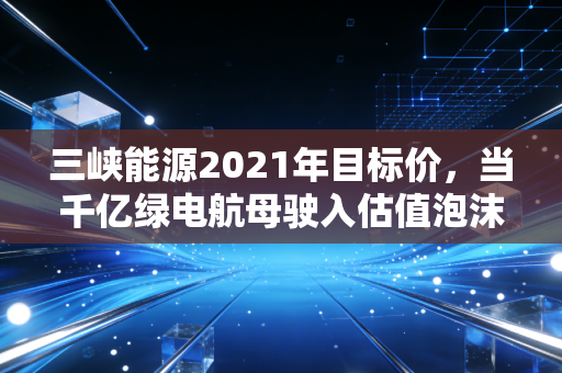 三峡能源2021年目标价,当千亿绿电航母驶入估值泡沫的深水区