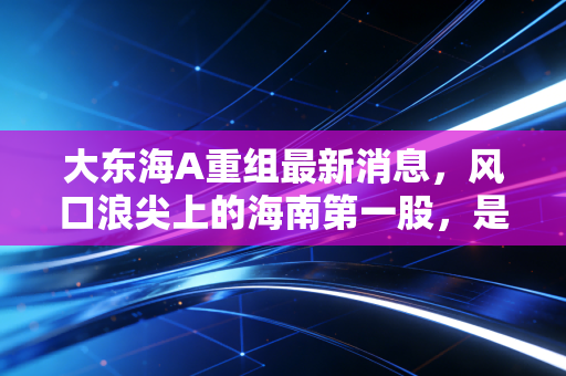 大东海A重组最新消息,风口浪尖上的海南第一股,是涅槃重生还是最后的狂欢?