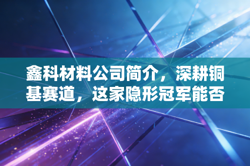 鑫科材料公司简介,深耕铜基赛道,这家隐形冠军能否在AI与新能源浪潮中乘风破浪?